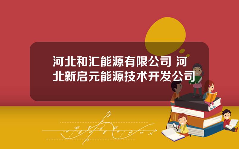 河北和汇能源有限公司 河北新启元能源技术开发公司